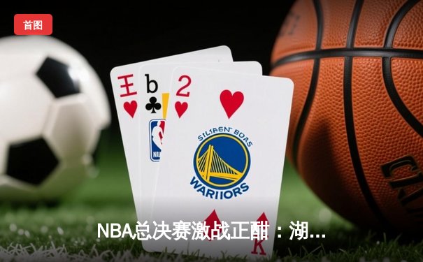 NBA总决赛激战正酣：湖人险胜凯尔特人，詹姆斯关键三分锁定胜局