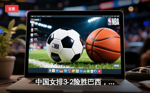 中国女排3-2险胜巴西，世界联赛上演五局逆转好戏